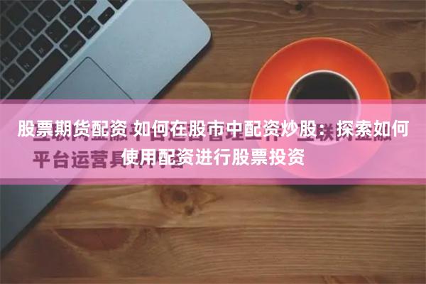 股票期货配资 如何在股市中配资炒股：探索如何使用配资进行股票投资