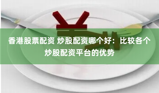 香港股票配资 炒股配资哪个好：比较各个炒股配资平台的优势