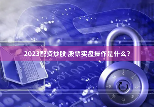 2023配资炒股 股票实盘操作是什么？