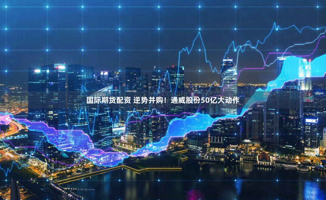 国际期货配资 逆势并购！通威股份50亿大动作