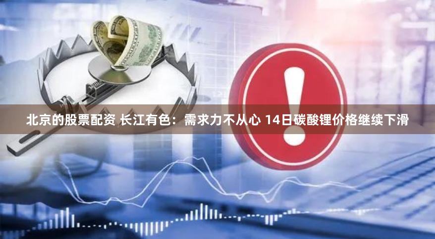 北京的股票配资 长江有色：需求力不从心 14日碳酸锂价格继续下滑