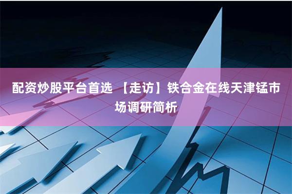 配资炒股平台首选 【走访】铁合金在线天津锰市场调研简析