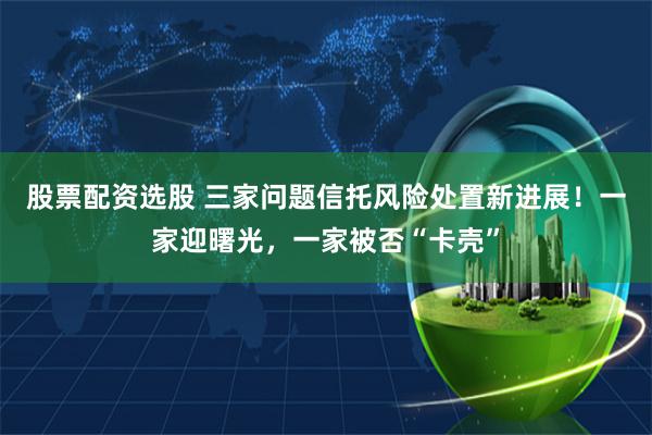 股票配资选股 三家问题信托风险处置新进展！一家迎曙光，一家被否“卡壳”