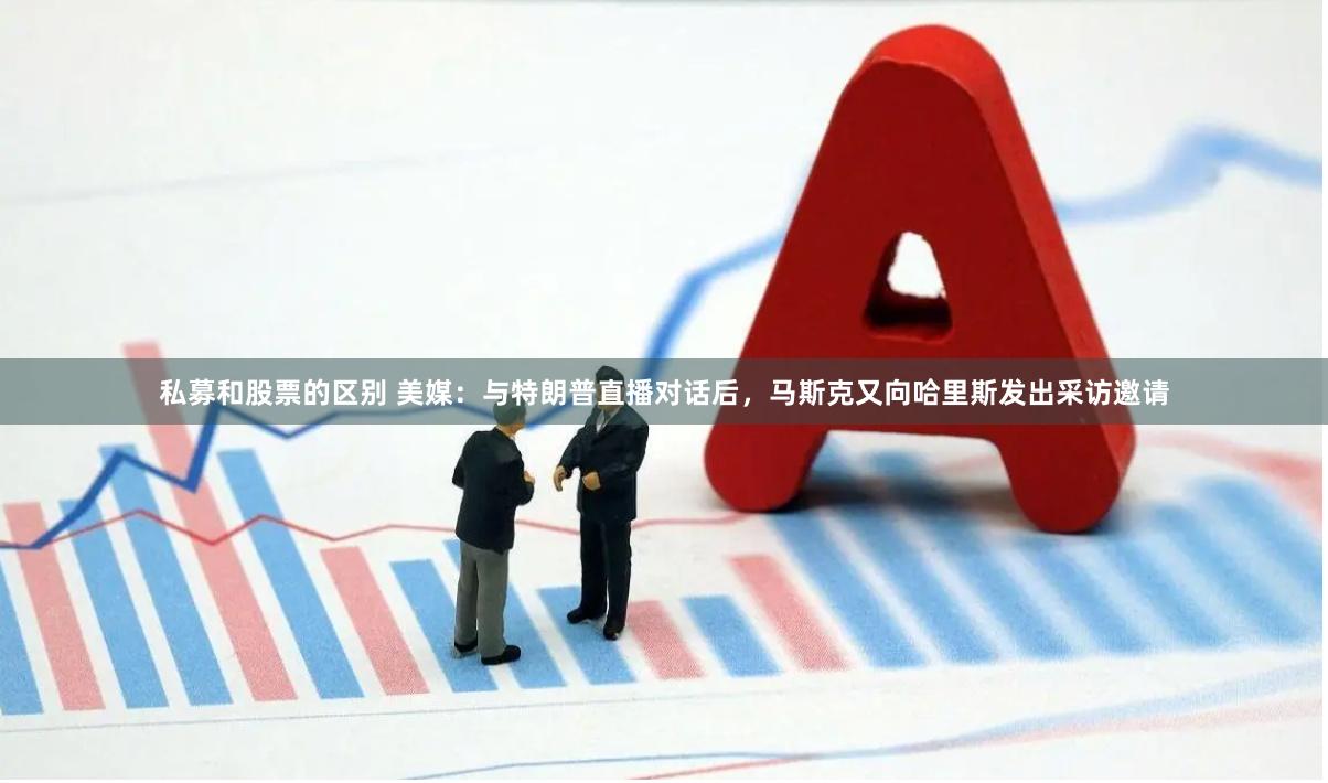 私募和股票的区别 美媒：与特朗普直播对话后，马斯克又向哈里斯发出采访邀请