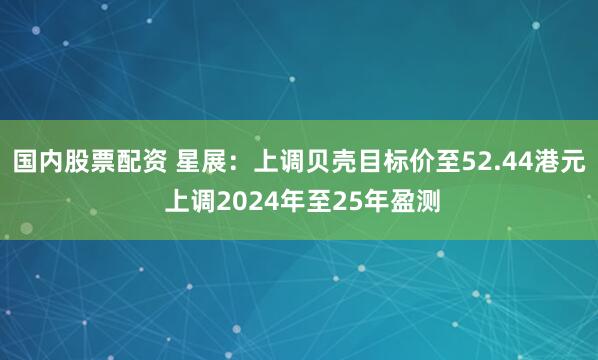 国内股票配资 星展：上调贝壳目标价至52.44港元 上调2024年至25年盈测