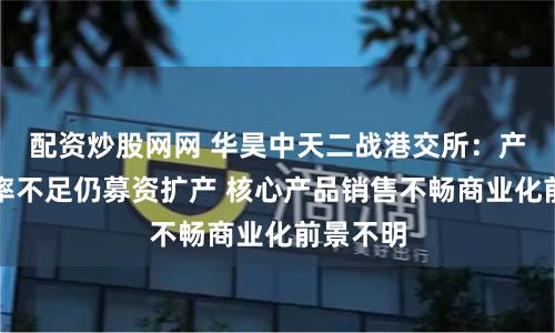 配资炒股网网 华昊中天二战港交所：产能利用率不足仍募资扩产 核心产品销售不畅商业化前景不明
