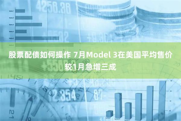 股票配债如何操作 7月Model 3在美国平均售价较1月急增三成