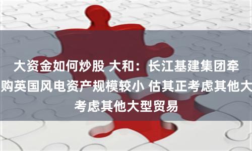 大资金如何炒股 大和：长江基建集团牵头财团购英国风电资产规模较小 估其正考虑其他大型贸易