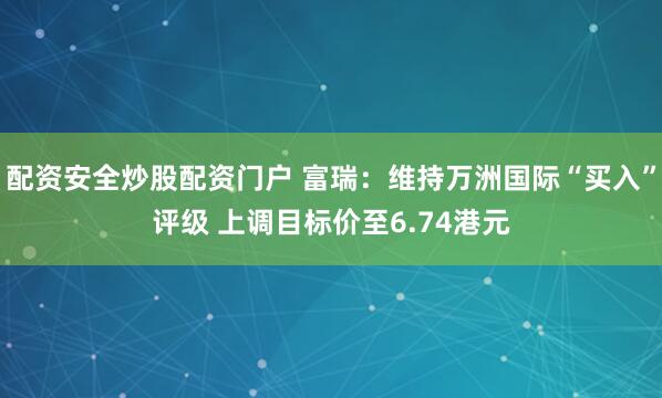 配资安全炒股配资门户 富瑞：维持万洲国际“买入”评级 上调目标价至6.74港元