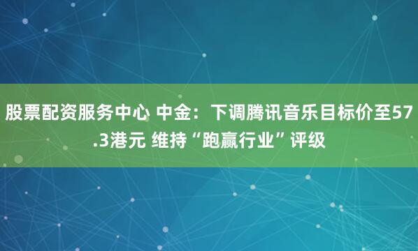 股票配资服务中心 中金：下调腾讯音乐目标价至57.3港元 维持“跑赢行业”评级