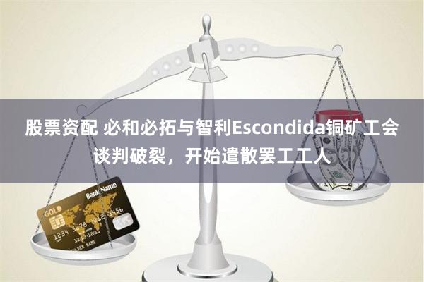 股票资配 必和必拓与智利Escondida铜矿工会谈判破裂，开始遣散罢工工人