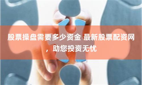 股票操盘需要多少资金 最新股票配资网，助您投资无忧