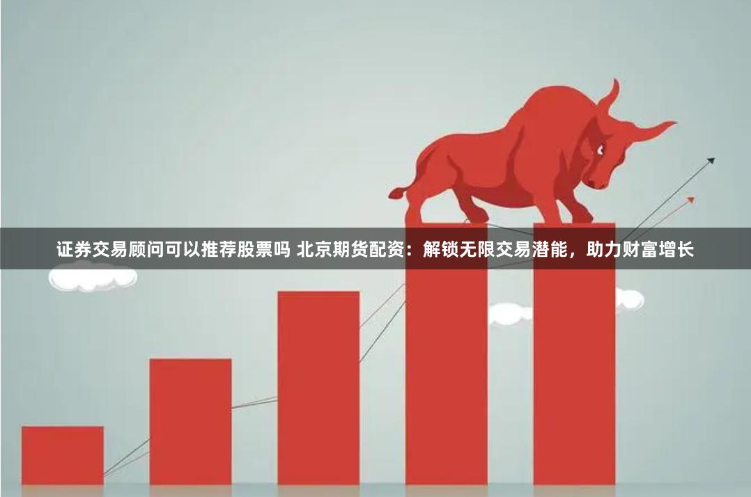 证券交易顾问可以推荐股票吗 北京期货配资:解锁无限交易潜能,助力财富增长