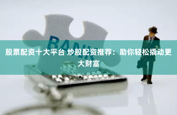 股票配资十大平台 炒股配资推荐：助你轻松撬动更大财富