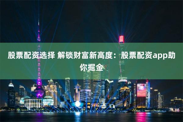 股票配资选择 解锁财富新高度：股票配资app助你掘金