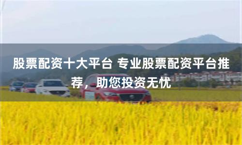 股票配资十大平台 专业股票配资平台推荐，助您投资无忧