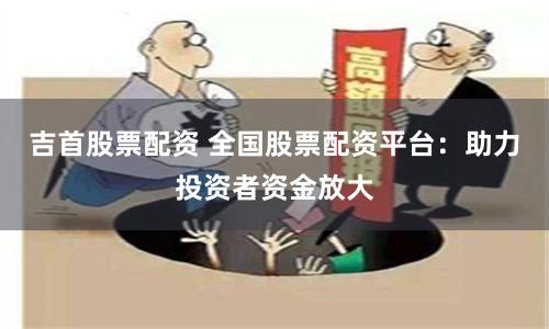 吉首股票配资 全国股票配资平台：助力投资者资金放大