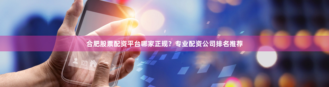 合肥股票配资平台哪家正规？专业配资公司排名推荐